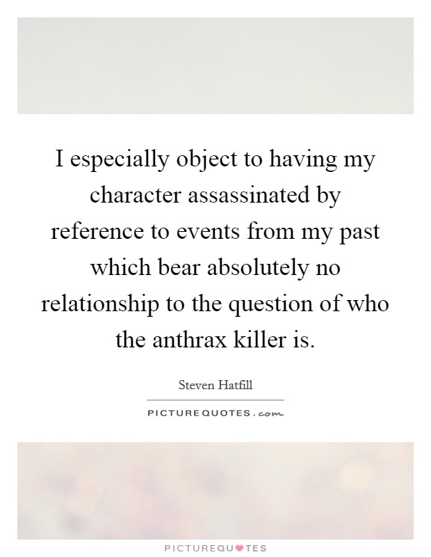 I especially object to having my character assassinated by reference to events from my past which bear absolutely no relationship to the question of who the anthrax killer is. Picture Quote #1