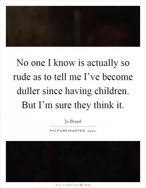 No one I know is actually so rude as to tell me I’ve become duller since having children. But I’m sure they think it Picture Quote #1