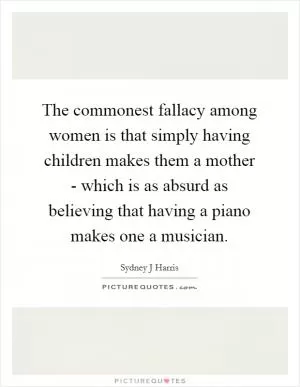 The commonest fallacy among women is that simply having children makes them a mother - which is as absurd as believing that having a piano makes one a musician Picture Quote #1