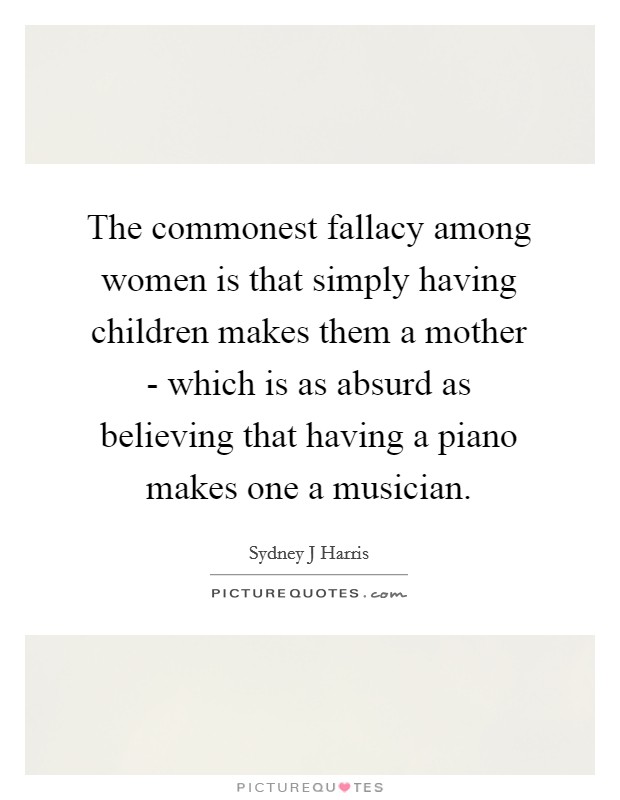 The commonest fallacy among women is that simply having children makes them a mother - which is as absurd as believing that having a piano makes one a musician. Picture Quote #1