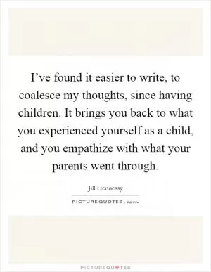 I’ve found it easier to write, to coalesce my thoughts, since having children. It brings you back to what you experienced yourself as a child, and you empathize with what your parents went through Picture Quote #1