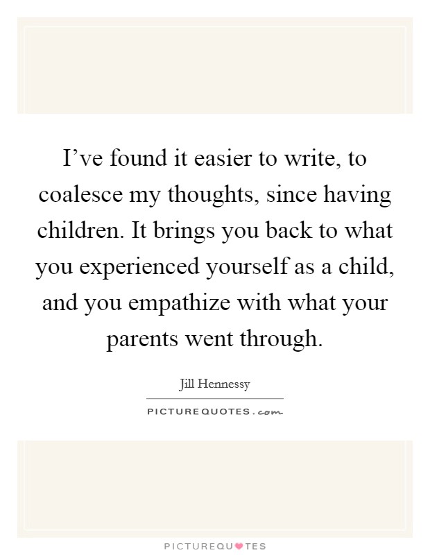 I've found it easier to write, to coalesce my thoughts, since having children. It brings you back to what you experienced yourself as a child, and you empathize with what your parents went through. Picture Quote #1