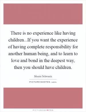 There is no experience like having children...If you want the experience of having complete responsibility for another human being, and to learn to love and bond in the deepest way, then you should have children Picture Quote #1