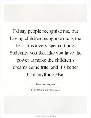 I’d say people recognize me, but having children recognize me is the best. It is a very special thing. Suddenly you feel like you have the power to make the children’s dreams come true, and it’s better than anything else Picture Quote #1