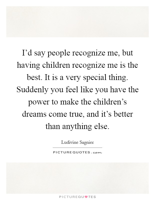 I'd say people recognize me, but having children recognize me is the best. It is a very special thing. Suddenly you feel like you have the power to make the children's dreams come true, and it's better than anything else. Picture Quote #1