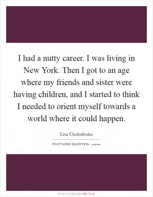 I had a nutty career. I was living in New York. Then I got to an age where my friends and sister were having children, and I started to think I needed to orient myself towards a world where it could happen Picture Quote #1