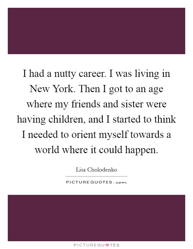 I had a nutty career. I was living in New York. Then I got to an age where my friends and sister were having children, and I started to think I needed to orient myself towards a world where it could happen. Picture Quote #1