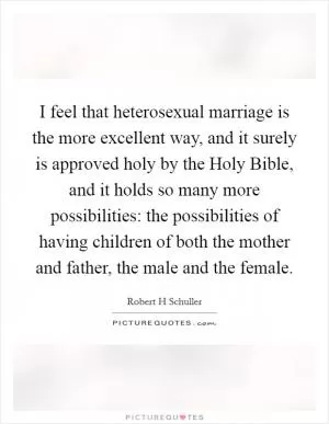 I feel that heterosexual marriage is the more excellent way, and it surely is approved holy by the Holy Bible, and it holds so many more possibilities: the possibilities of having children of both the mother and father, the male and the female Picture Quote #1