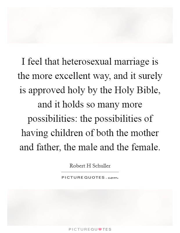 I feel that heterosexual marriage is the more excellent way, and it surely is approved holy by the Holy Bible, and it holds so many more possibilities: the possibilities of having children of both the mother and father, the male and the female. Picture Quote #1