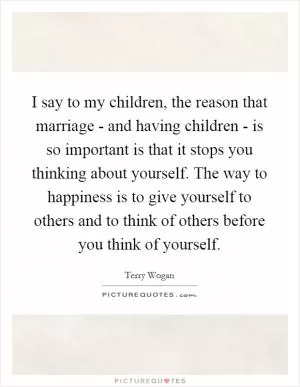 I say to my children, the reason that marriage - and having children - is so important is that it stops you thinking about yourself. The way to happiness is to give yourself to others and to think of others before you think of yourself Picture Quote #1