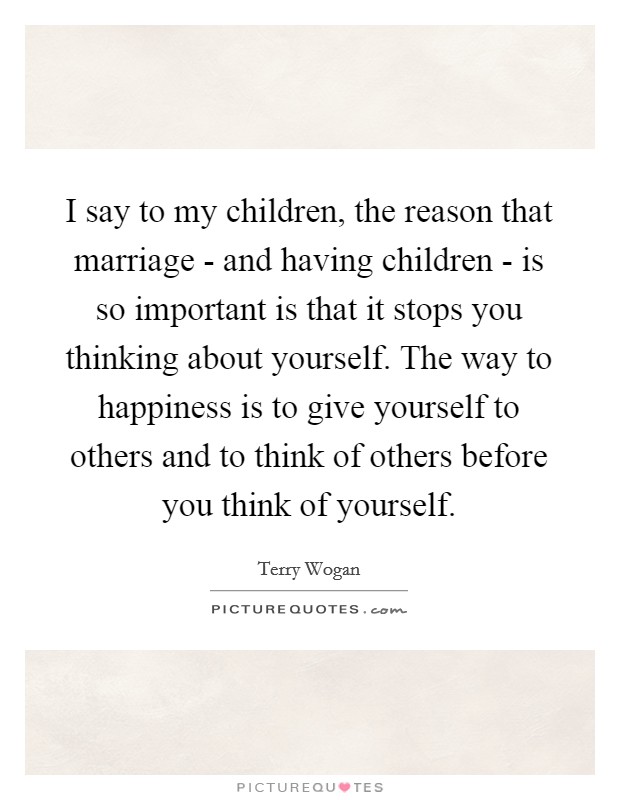 I say to my children, the reason that marriage - and having children - is so important is that it stops you thinking about yourself. The way to happiness is to give yourself to others and to think of others before you think of yourself. Picture Quote #1