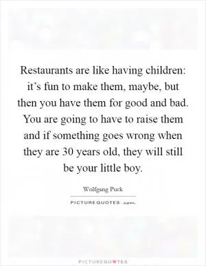 Restaurants are like having children: it’s fun to make them, maybe, but then you have them for good and bad. You are going to have to raise them and if something goes wrong when they are 30 years old, they will still be your little boy Picture Quote #1