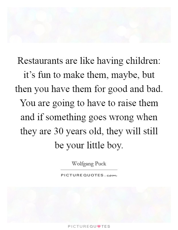 Restaurants are like having children: it's fun to make them, maybe, but then you have them for good and bad. You are going to have to raise them and if something goes wrong when they are 30 years old, they will still be your little boy. Picture Quote #1