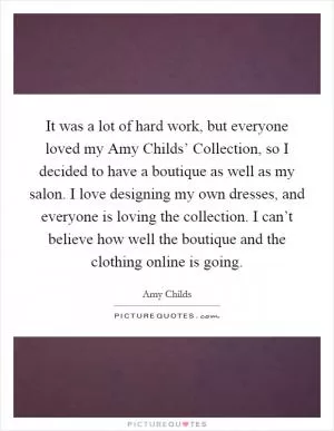 It was a lot of hard work, but everyone loved my Amy Childs’ Collection, so I decided to have a boutique as well as my salon. I love designing my own dresses, and everyone is loving the collection. I can’t believe how well the boutique and the clothing online is going Picture Quote #1