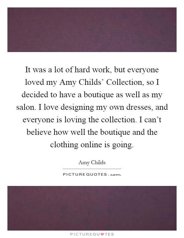 It was a lot of hard work, but everyone loved my Amy Childs' Collection, so I decided to have a boutique as well as my salon. I love designing my own dresses, and everyone is loving the collection. I can't believe how well the boutique and the clothing online is going. Picture Quote #1