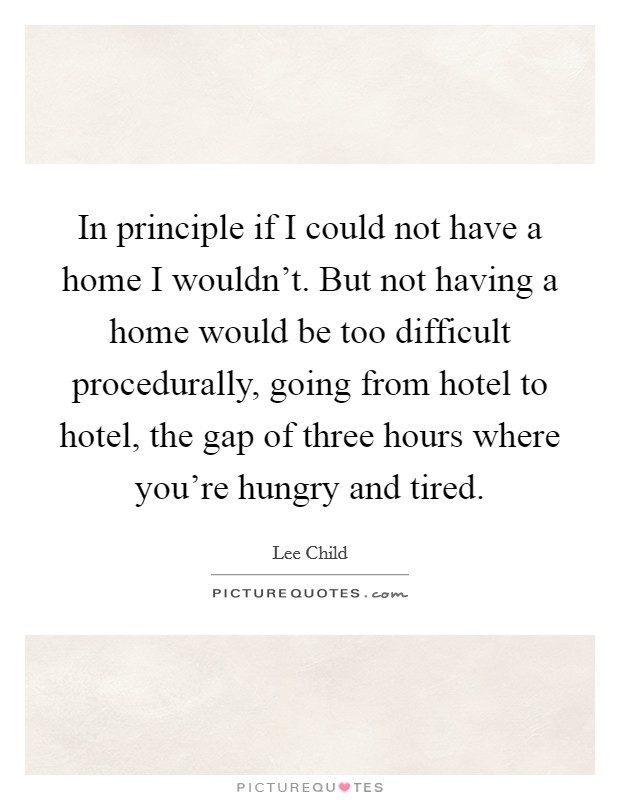 In principle if I could not have a home I wouldn't. But not having a home would be too difficult procedurally, going from hotel to hotel, the gap of three hours where you're hungry and tired. Picture Quote #1