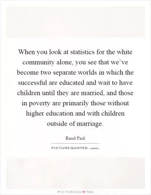When you look at statistics for the white community alone, you see that we’ve become two separate worlds in which the successful are educated and wait to have children until they are married, and those in poverty are primarily those without higher education and with children outside of marriage Picture Quote #1