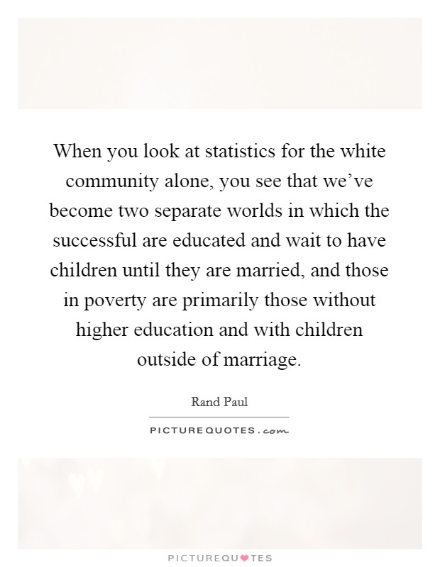 When you look at statistics for the white community alone, you see that we've become two separate worlds in which the successful are educated and wait to have children until they are married, and those in poverty are primarily those without higher education and with children outside of marriage. Picture Quote #1