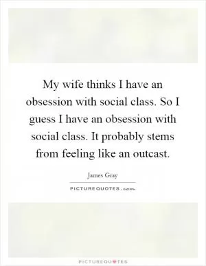 My wife thinks I have an obsession with social class. So I guess I have an obsession with social class. It probably stems from feeling like an outcast Picture Quote #1