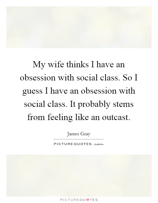 My wife thinks I have an obsession with social class. So I guess I have an obsession with social class. It probably stems from feeling like an outcast. Picture Quote #1