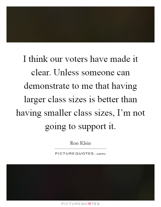 I think our voters have made it clear. Unless someone can demonstrate to me that having larger class sizes is better than having smaller class sizes, I'm not going to support it. Picture Quote #1