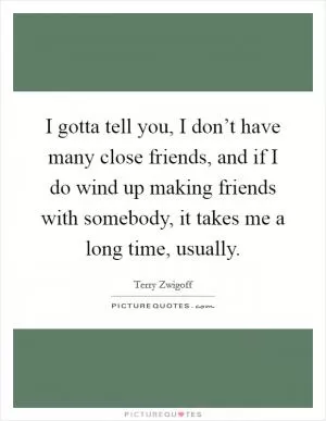 I gotta tell you, I don’t have many close friends, and if I do wind up making friends with somebody, it takes me a long time, usually Picture Quote #1