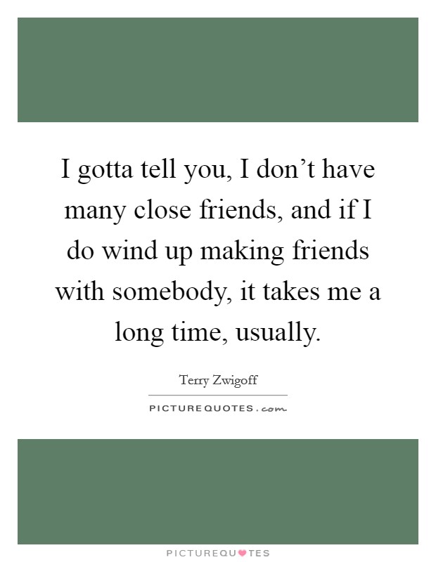 I gotta tell you, I don't have many close friends, and if I do wind up making friends with somebody, it takes me a long time, usually. Picture Quote #1