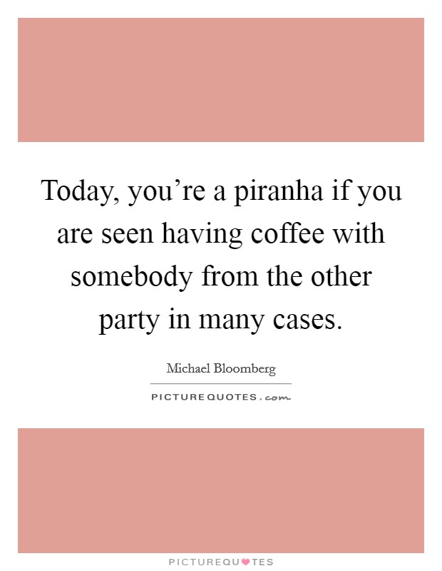 Today, you're a piranha if you are seen having coffee with somebody from the other party in many cases. Picture Quote #1