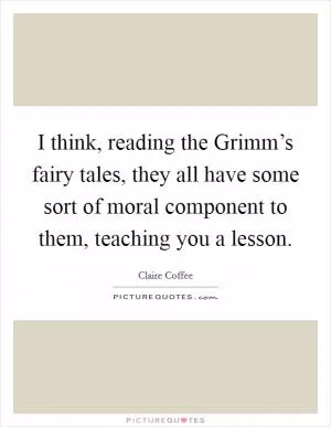 I think, reading the Grimm’s fairy tales, they all have some sort of moral component to them, teaching you a lesson Picture Quote #1
