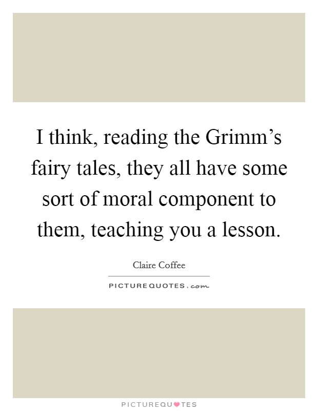 I think, reading the Grimm's fairy tales, they all have some sort of moral component to them, teaching you a lesson. Picture Quote #1