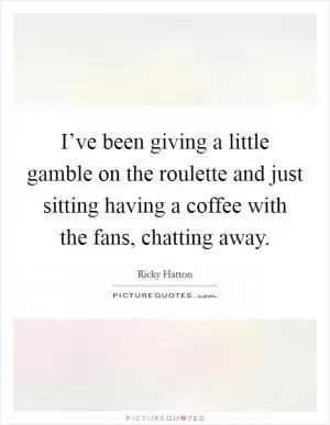 I’ve been giving a little gamble on the roulette and just sitting having a coffee with the fans, chatting away Picture Quote #1