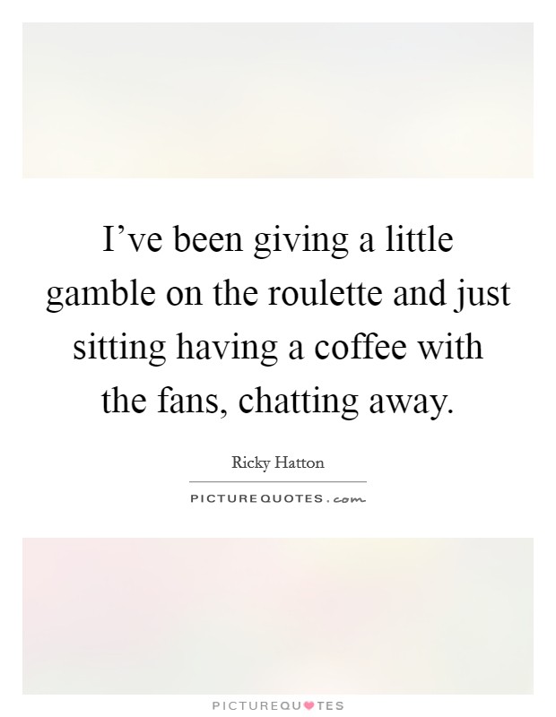 I've been giving a little gamble on the roulette and just sitting having a coffee with the fans, chatting away. Picture Quote #1
