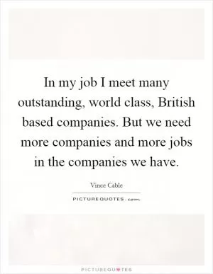 In my job I meet many outstanding, world class, British based companies. But we need more companies and more jobs in the companies we have Picture Quote #1