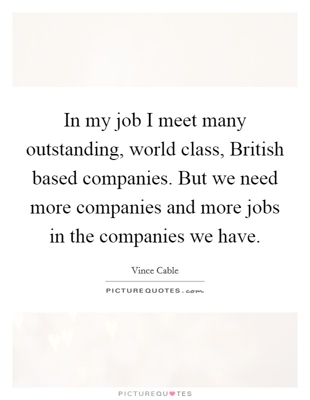 In my job I meet many outstanding, world class, British based companies. But we need more companies and more jobs in the companies we have. Picture Quote #1