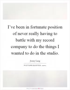 I’ve been in fortunate position of never really having to battle with my record company to do the things I wanted to do in the studio Picture Quote #1