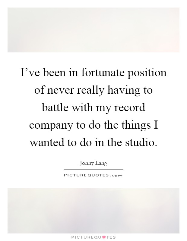I've been in fortunate position of never really having to battle with my record company to do the things I wanted to do in the studio. Picture Quote #1