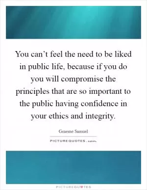 You can’t feel the need to be liked in public life, because if you do you will compromise the principles that are so important to the public having confidence in your ethics and integrity Picture Quote #1