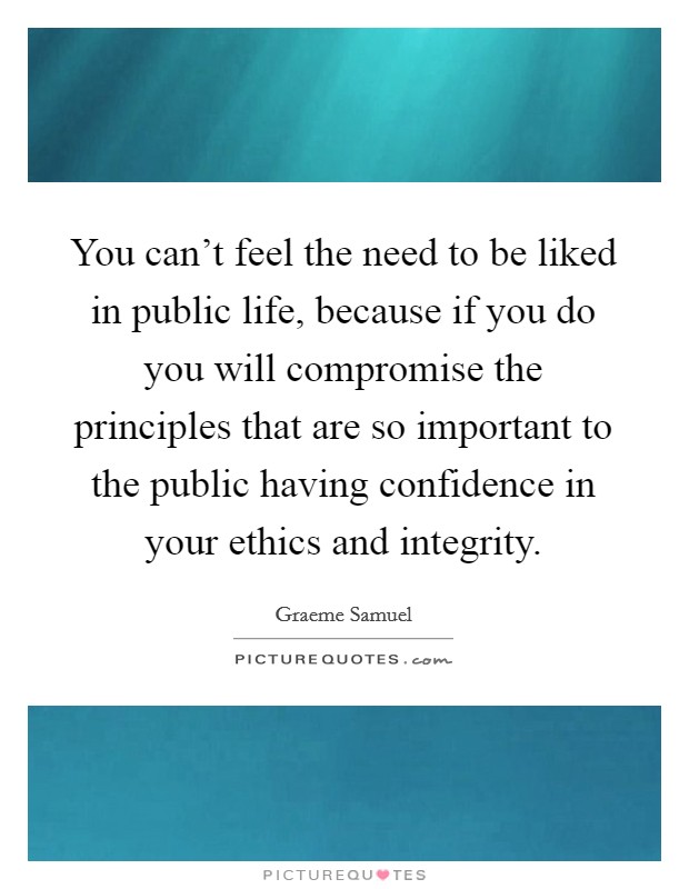 You can't feel the need to be liked in public life, because if you do you will compromise the principles that are so important to the public having confidence in your ethics and integrity. Picture Quote #1