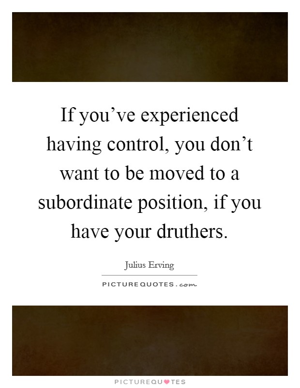 If you've experienced having control, you don't want to be moved to a subordinate position, if you have your druthers. Picture Quote #1