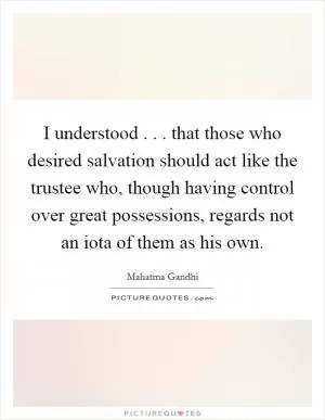 I understood . . . that those who desired salvation should act like the trustee who, though having control over great possessions, regards not an iota of them as his own Picture Quote #1