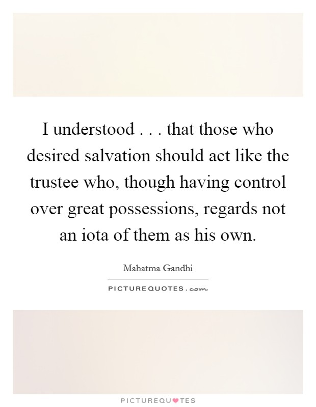 I understood . . . that those who desired salvation should act like the trustee who, though having control over great possessions, regards not an iota of them as his own. Picture Quote #1