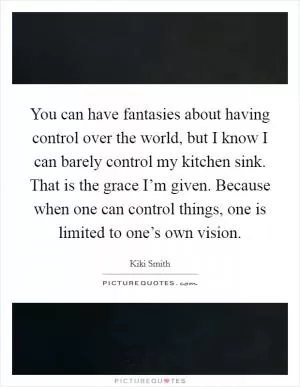 You can have fantasies about having control over the world, but I know I can barely control my kitchen sink. That is the grace I’m given. Because when one can control things, one is limited to one’s own vision Picture Quote #1