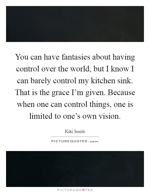 You can have fantasies about having control over the world, but I know I can barely control my kitchen sink. That is the grace I'm given. Because when one can control things, one is limited to one's own vision. Picture Quote #1