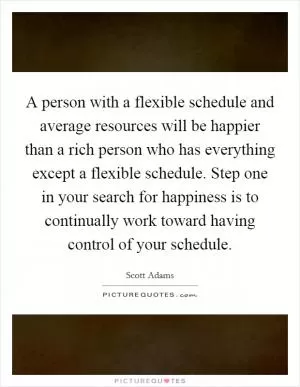 A person with a flexible schedule and average resources will be happier than a rich person who has everything except a flexible schedule. Step one in your search for happiness is to continually work toward having control of your schedule Picture Quote #1