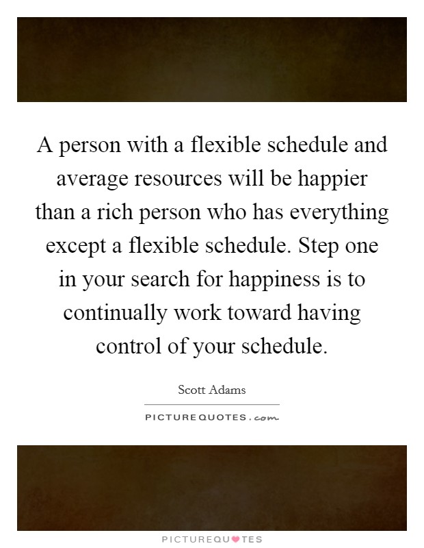 A person with a flexible schedule and average resources will be happier than a rich person who has everything except a flexible schedule. Step one in your search for happiness is to continually work toward having control of your schedule. Picture Quote #1