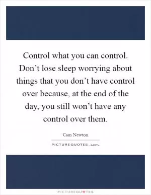 Control what you can control. Don’t lose sleep worrying about things that you don’t have control over because, at the end of the day, you still won’t have any control over them Picture Quote #1