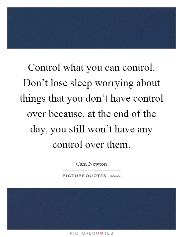 Control what you can control. Don't lose sleep worrying about things that you don't have control over because, at the end of the day, you still won't have any control over them. Picture Quote #1