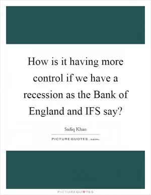How is it having more control if we have a recession as the Bank of England and IFS say? Picture Quote #1