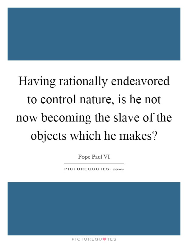 Having rationally endeavored to control nature, is he not now becoming the slave of the objects which he makes? Picture Quote #1