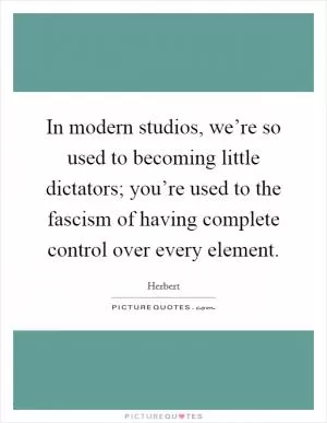 In modern studios, we’re so used to becoming little dictators; you’re used to the fascism of having complete control over every element Picture Quote #1